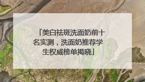 美白祛斑洗面奶前十名实测，洗面奶推荐学生权威榜单揭晓